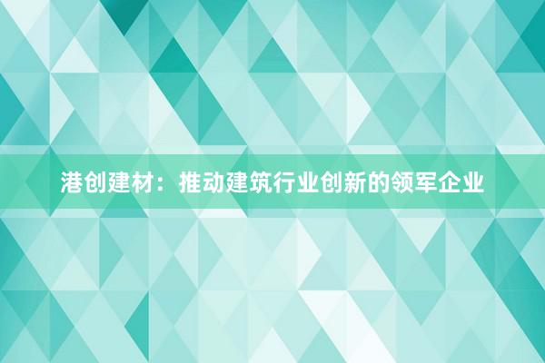 港创建材：推动建筑行业创新的领军企业